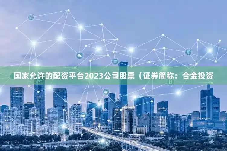 国家允许的配资平台2023公司股票（证券简称：合金投资