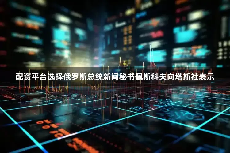 配资平台选择俄罗斯总统新闻秘书佩斯科夫向塔斯社表示
