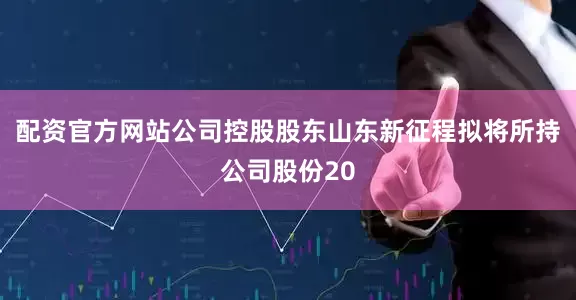 配资官方网站公司控股股东山东新征程拟将所持公司股份20