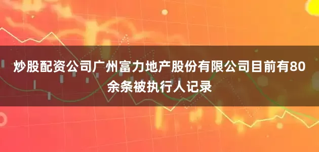 炒股配资公司广州富力地产股份有限公司目前有80余条被执行人记录