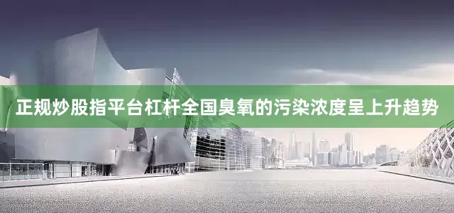 正规炒股指平台杠杆全国臭氧的污染浓度呈上升趋势