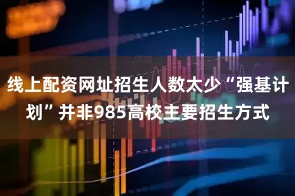 线上配资网址招生人数太少“强基计划”并非985高校主要招生方式