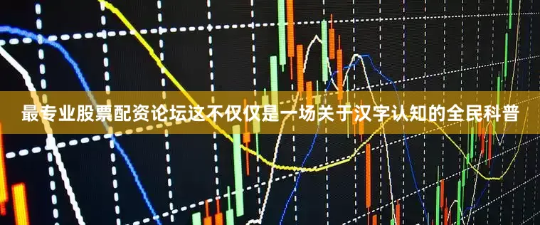 最专业股票配资论坛这不仅仅是一场关于汉字认知的全民科普