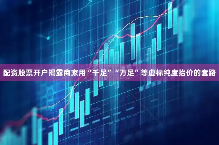 配资股票开户揭露商家用“千足”“万足”等虚标纯度抬价的套路