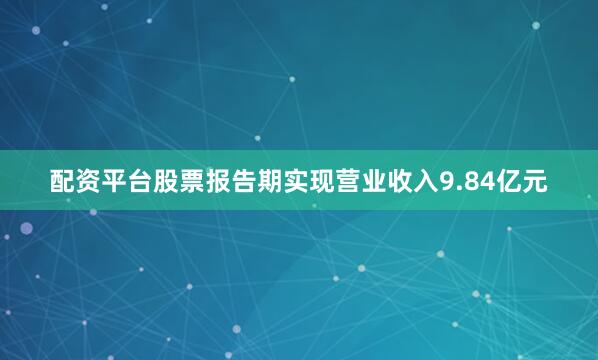 配资平台股票报告期实现营业收入9.84亿元