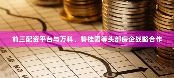 前三配资平台与万科、碧桂园等头部房企战略合作