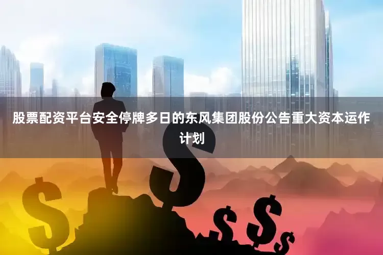 股票配资平台安全停牌多日的东风集团股份公告重大资本运作计划