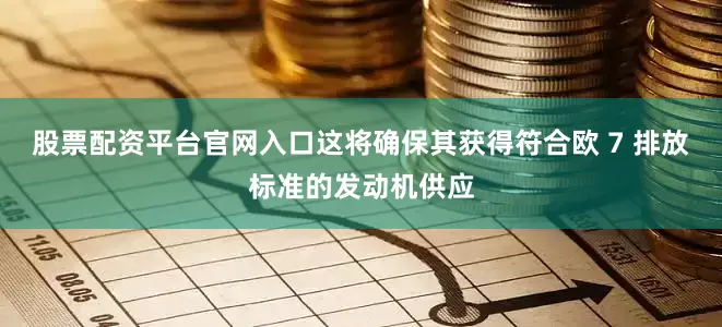 股票配资平台官网入口这将确保其获得符合欧 7 排放标准的发动机供应