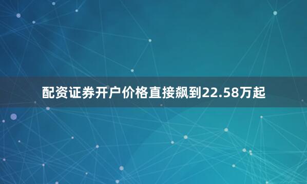 配资证券开户价格直接飙到22.58万起