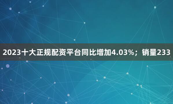 2023十大正规配资平台同比增加4.03%；销量233