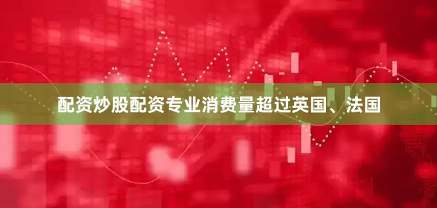 配资炒股配资专业消费量超过英国、法国